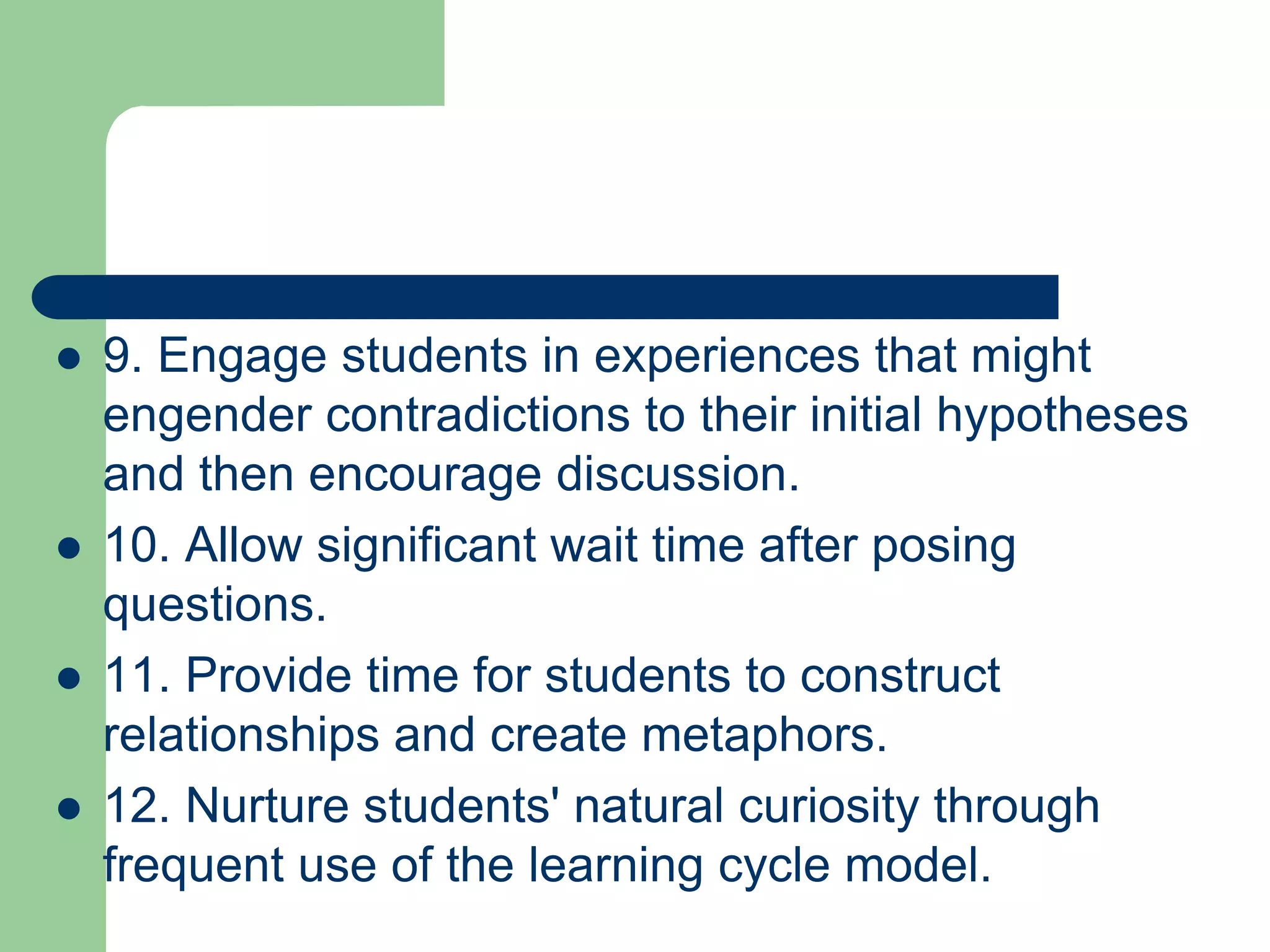    9. Engage students in experiences that might
    engender contradictions to their initial hypotheses
    and then encourage discussion.
   10. Allow significant wait time after posing
    questions.
   11. Provide time for students to construct
    relationships and create metaphors.
   12. Nurture students' natural curiosity through
    frequent use of the learning cycle model.
 
