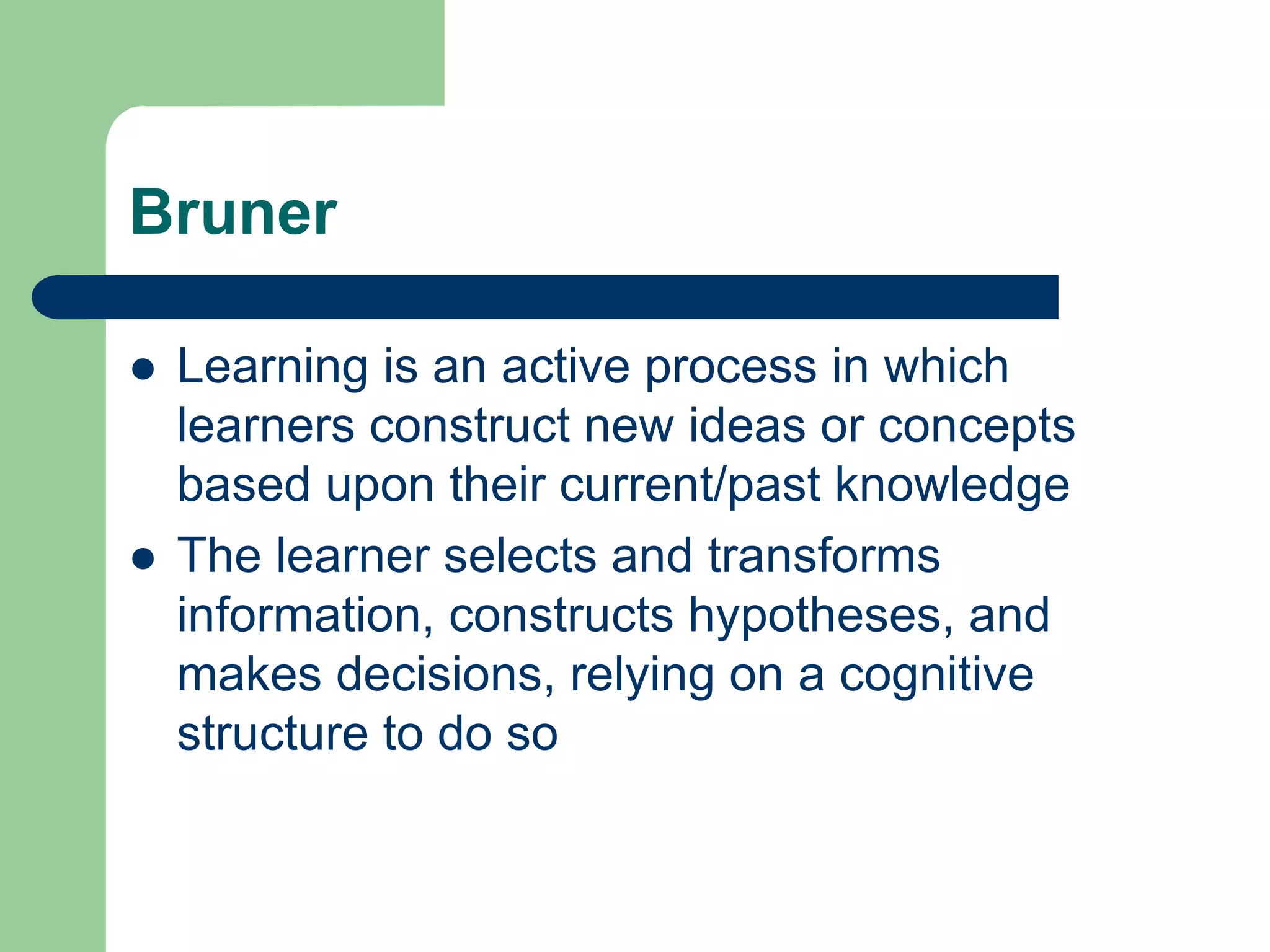 Bruner

   Learning is an active process in which
    learners construct new ideas or concepts
    based upon their current/past knowledge
   The learner selects and transforms
    information, constructs hypotheses, and
    makes decisions, relying on a cognitive
    structure to do so
 