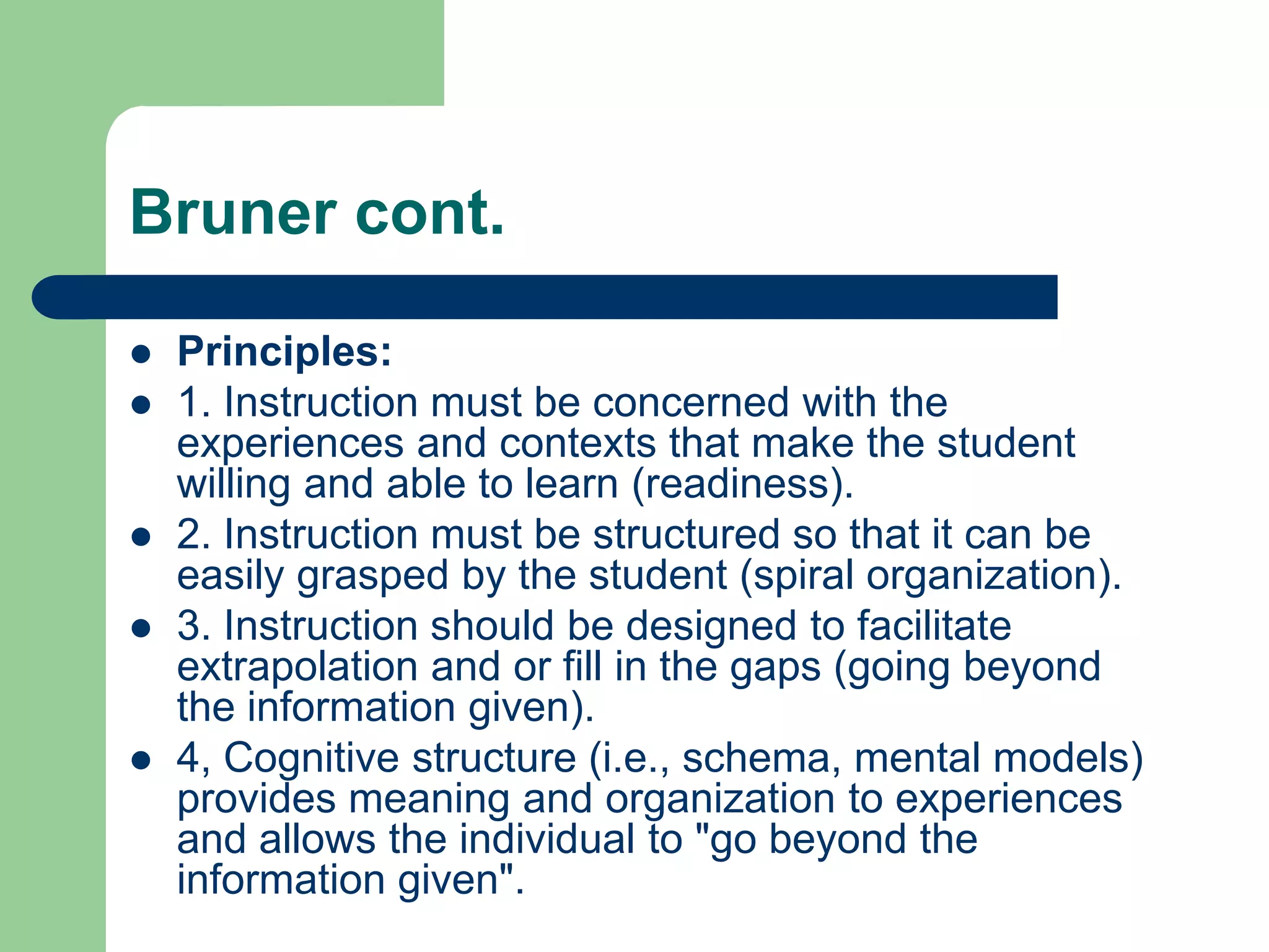 Bruner cont.

   Principles:
   1. Instruction must be concerned with the
    experiences and contexts that make the student
    willing and able to learn (readiness).
   2. Instruction must be structured so that it can be
    easily grasped by the student (spiral organization).
   3. Instruction should be designed to facilitate
    extrapolation and or fill in the gaps (going beyond
    the information given).
   4, Cognitive structure (i.e., schema, mental models)
    provides meaning and organization to experiences
    and allows the individual to "go beyond the
    information given".
 