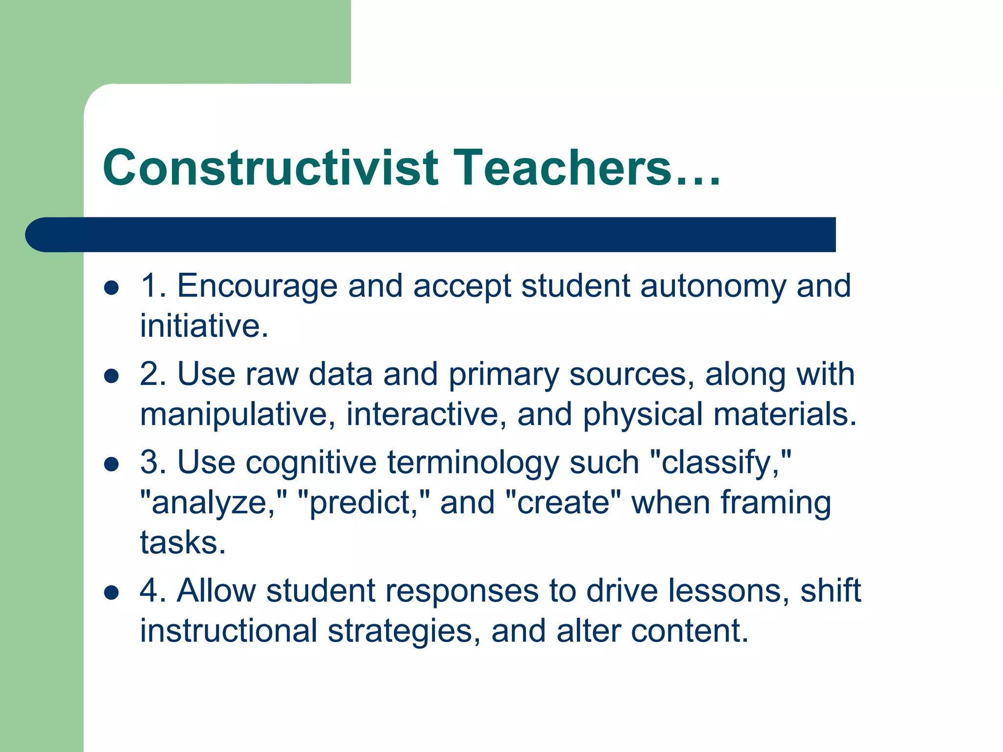 Constructivist Teachers…

   1. Encourage and accept student autonomy and
    initiative.
   2. Use raw data and primary sources, along with
    manipulative, interactive, and physical materials.
   3. Use cognitive terminology such "classify,"
    "analyze," "predict," and "create" when framing
    tasks.
   4. Allow student responses to drive lessons, shift
    instructional strategies, and alter content.
 