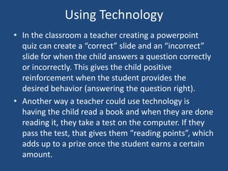 Using TechnologyIn the classroom a teacher creating a powerpoint quiz can create a “correct” slide and an “incorrect” slide for when the child answers a question correctly or incorrectly. This gives the child positive reinforcement when the student provides the desired behavior (answering the question right). Another way a teacher could use technology is having the child read a book and when they are done reading it, they take a test on the computer. If they pass the test, that gives them “reading points”, which adds up to a prize once the student earns a certain amount. 