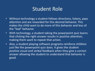 Student RoleWithout technology a student follows directions, listens, pays attention and are rewarded for this desired behavior. This makes the child want to do more of this behavior and less of the “bad” behavior. With technology, a student taking the powerpoint quiz learns that clicking the right answer results in positive attention, making them want to repeat that action. Also, a student playing software programs reinforce children just like the powerpoint quiz does. It gives the student positive visual and verbal feedback when they give a correct answer allowing the student to understand that behavior is good. 