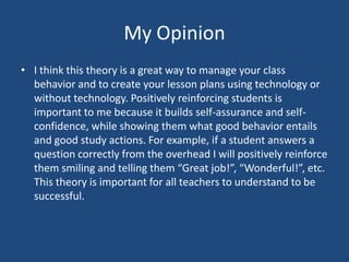 My OpinionI think this theory is a great way to manage your class behavior and to create your lesson plans using technology or without technology. Positively reinforcing students is important to me because it builds self-assurance and self-confidence, while showing them what good behavior entails and good study actions. For example, if a student answers a question correctly from the overhead I will positively reinforce them smiling and telling them “Great job!”, “Wonderful!”, etc. This theory is important for all teachers to understand to be successful.  