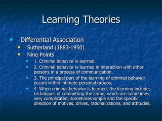Learning Theories Differential Association Sutherland (1883-1950) Nine Points 1. Criminal behavior is learned. 2. Criminal behavior is learned in interaction with other persons in a process of communication. 3. The principal part of the learning of criminal behavior occurs within intimate personal groups. 4. When criminal behavior is learned, the learning includes techniques of committing the crime, which are sometimes very complicated, sometimes simple and the specific direction of motives, drives, rationalizations, and attitudes. 