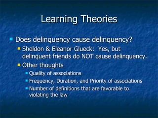 Learning Theories Does delinquency cause delinquency? Sheldon & Eleanor Glueck:  Yes, but delinquent friends do NOT cause delinquency. Other thoughts Quality of associations Frequency, Duration, and Priority of associations Number of definitions that are favorable to violating the law 