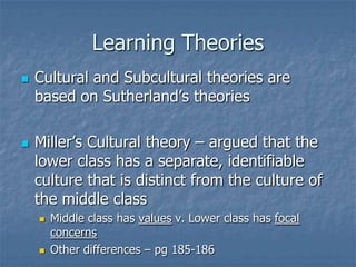 Learning TheoriesCultural and Subcultural theories are based on Sutherland’s theoriesMiller’s Cultural theory – argued that the lower class has a separate, identifiable culture that is distinct from the culture of the middle classMiddle class has values v. Lower class has focal concernsOther differences – pg 185-186