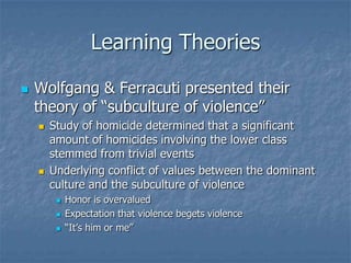Learning TheoriesWolfgang & Ferracuti presented their theory of “subculture of violence”Study of homicide determined that a significant amount of homicides involving the lower class stemmed from trivial eventsUnderlying conflict of values between the dominant culture and the subculture of violenceHonor is overvaluedExpectation that violence begets violence“It’s him or me”
