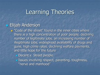 Learning TheoriesElijah Anderson“Code of the street” found in the inner cities where there is a high concentration of poor people, declining number of legitimate jobs, an increasing number of illegitimate jobs, widespread availability of drugs and guns, high crime rates, declining welfare payments, and little hope for the futureDecent v. Street peopleIssues involving respect, parenting, toughness, “nerve and manhood”