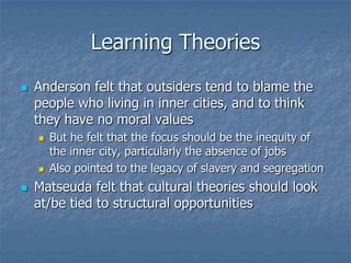Learning TheoriesAnderson felt that outsiders tend to blame the people who living in inner cities, and to think they have no moral valuesBut he felt that the focus should be the inequity of the inner city, particularly the absence of jobsAlso pointed to the legacy of slavery and segregationMatseuda felt that cultural theories should look at/be tied to structural opportunities