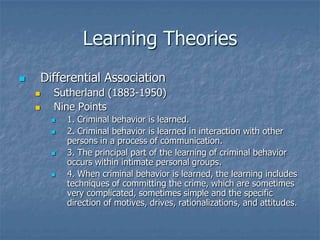 Learning TheoriesDifferential AssociationSutherland (1883-1950)Nine Points1. Criminal behavior is learned.2. Criminal behavior is learned in interaction with other persons in a process of communication.3. The principal part of the learning of criminal behavior occurs within intimate personal groups.4. When criminal behavior is learned, the learning includes techniques of committing the crime, which are sometimes very complicated, sometimes simple and the specific direction of motives, drives, rationalizations, and attitudes.