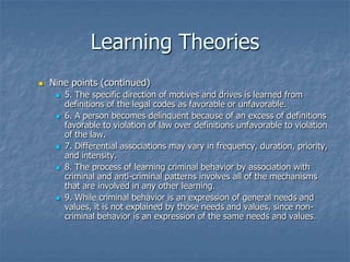 Learning TheoriesNine points (continued)5. The specific direction of motives and drives is learned from definitions of the legal codes as favorable or unfavorable.6. A person becomes delinquent because of an excess of definitions favorable to violation of law over definitions unfavorable to violation of the law.7. Differential associations may vary in frequency, duration, priority, and intensity.8. The process of learning criminal behavior by association with criminal and anti-criminal patterns involves all of the mechanisms that are involved in any other learning.9. While criminal behavior is an expression of general needs and values, it is not explained by those needs and values, since non-criminal behavior is an expression of the same needs and values.