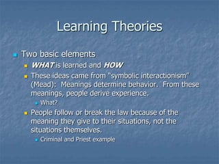 Learning TheoriesTwo basic elementsWHAT is learned and HOWThese ideas came from “symbolic interactionism” (Mead):  Meanings determine behavior.  From these meanings, people derive experience.What?People follow or break the law because of the meaning they give to their situations, not the situations themselves.Criminal and Priest example