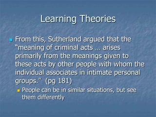 Learning TheoriesFrom this, Sutherland argued that the “meaning of criminal acts … arises primarily from the meanings given to these acts by other people with whom the individual associates in intimate personal groups.”  (pg 181)People can be in similar situations, but see them differently