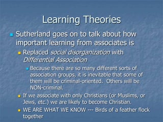 Learning TheoriesSutherland goes on to talk about how important learning from associates isReplaced social disorganization with Differential AssociationBecause there are so many different sorts of association groups, it is inevitable that some of them will be criminal-oriented.  Others will be NON-criminal.If we associate with only Christians (or Muslims, or Jews, etc.) we are likely to become Christian.WE ARE WHAT WE KNOW --- Birds of a feather flock together