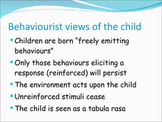 Behaviourist views of the child Children are born “freely emitting behaviours” Only those behaviours eliciting a response (reinforced) will persist  The environment acts upon the child Unreinforced stimuli cease The child is seen as a tabula rasa 