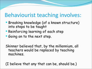 Behaviourist teaching involves: Breaking knowledge (of a known structure) into steps to be taught Reinforcing learning of each step Going on to the next step. Skinner believed that, by the millennium, all teachers would be replaced by teaching machines. (I believe that any that can be, should be.) 