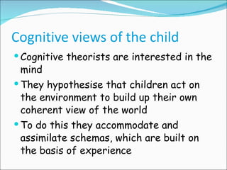 Cognitive views of the child Cognitive theorists are interested in the mind They hypothesise that children act on the environment to build up their own coherent view of the world To do this they accommodate and assimilate schemas, which are built on the basis of experience 