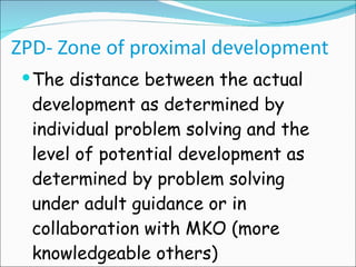 ZPD- Zone of proximal development The distance between the actual development as determined by individual problem solving and the level of potential development as determined by problem solving under adult guidance or in collaboration with MKO (more knowledgeable others) 