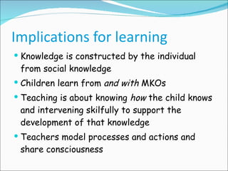 Implications for learning Knowledge is constructed by the individual from social knowledge Children learn from  and with  MKOs Teaching is about knowing  how  the child knows and intervening skilfully to support the development of that knowledge Teachers model processes and actions and share consciousness 