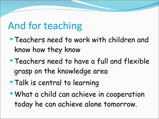 And for teaching Teachers need to work with children and know how they know Teachers need to have a full and flexible grasp on the knowledge area Talk is central to learning What a child can achieve in cooperation today he can achieve alone tomorrow. 