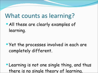 What counts as learning? All these are clearly examples of learning. Yet the processes involved in each are completely different. Learning is not one single thing, and thus there is no single theory of learning. 