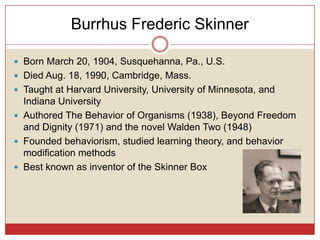 Burrhus Frederic Skinner

 Born March 20, 1904, Susquehanna, Pa., U.S.
 Died Aug. 18, 1990, Cambridge, Mass.
 Taught at Harvard University, University of Minnesota, and
  Indiana University
 Authored The Behavior of Organisms (1938), Beyond Freedom
  and Dignity (1971) and the novel Walden Two (1948)
 Founded behaviorism, studied learning theory, and behavior
  modification methods
 Best known as inventor of the Skinner Box
 