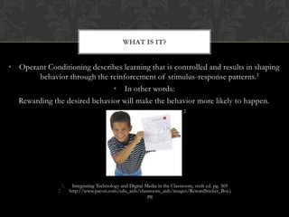 WHAT IS IT?


• Operant Conditioning describes learning that is controlled and results in shaping
       behavior through the reinforcement of stimulus-response patterns.1
                              • In other words:
  Rewarding the desired behavior will make the behavior more likely to happen.
                                                                         2




                 1. Integrating Technology and Digital Media in the Classroom, sixth ed. pg. 369
               2. http://www.pacon.com/edu_aids/classroom_aids/images/RewardSticker_Boy.j
                                                        pg
 