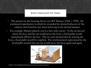 WHO THOUGHT OF THIS?


 • The pioneer in this learning theory was B.F. Skinner (1904 – 1990). He
   conducted experiments in which he rewarded the desired behavior of the
        subjects and therefore saw them behaving in the desired manner.
• For example: Skinner placed a rat in a box with a lever. As the rat moved
     about the box, and the rat would move the lever, a food pellet would
    immediately fall into the box. The rat soon learned that by moving the
 lever, a food pellet would be expelled. The reinforcement represented by the
     food pellet assured that the rat would move the lever again and again.
                                                                1




 1. http://www.simplypsychology.org/operant-conditioning.html
 
