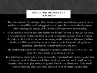HOW IS THIS HELPFUL FOR
                                   TEACHERS?

 • Teachers can use the principal ideas behind operant conditioning to motivate a
     student to do well by reinforcing positive and good behavior in the classroom
          with learning and testing and at home with homework and studying.
• For example: A student may earn classroom dollars for each A they get on a test.
     These classroom dollars can then be used to purchase goodies from a treasure
    chest that’s filled with items priced according to their value in classroom dollars.
       Students will be motivated to earn an A on a test in hopes of being able to
                     purchase their desired item from the treasure chest.
  • By reinforcing (classroom dollars) good behavior (earning an A on a test), the
                         student is more likely to want to earn an A.
• In a technology classroom, a student could be reinforced with internet game time
      minutes instead of classroom dollars. Students that earn an A could use the
     awarded minutes to play computer games while in the classroom. They could
         even accumulate these and build up to an hour of internet game time!
 