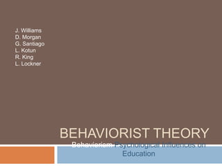 J. Williams
D. Morgan
G. Santiago
L. Kotun
R. King
L. Lockner




              BEHAVIORIST THEORY
               Behaviorism Psychological Influences on
                             Education
 