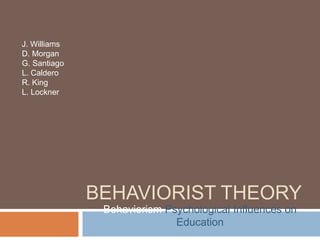 J. Williams
D. Morgan
G. Santiago
L. Caldero
R. King
L. Lockner




              BEHAVIORIST THEORY
               Behaviorism Psychological Influences on
                             Education
 
