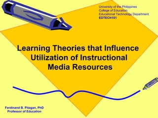 University of the Philippines
                            College of Education
                            Educational Technology Department
                            EDTECH101




       Learning Theories that Influence
          Utilization of Instructional
                Media Resources



Ferdinand B. Pitagan, PhD
 Professor of Education
 