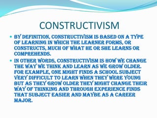 CONSTRUCTIVISM
 By definition, constructivism is based on a type
  of learning in which the learner forms, or
  constructs, much of what he or she learns or
  comprehends.
 In other words, constructivism is how we change
  the way we think and learn as we grow older.
  For example, one might finds a school subject
  very difficult to learn when they were young
  but as they grow older they might change their
  way of thinking and through experience finds
  that subject easier and maybe as a career
  major.
 