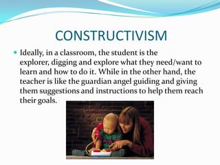CONSTRUCTIVISM
 Ideally, in a classroom, the student is the
  explorer, digging and explore what they need/want to
  learn and how to do it. While in the other hand, the
  teacher is like the guardian angel guiding and giving
  them suggestions and instructions to help them reach
  their goals.
 