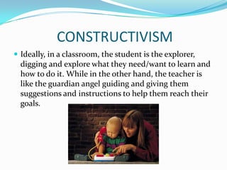 CONSTRUCTIVISM
 Ideally, in a classroom, the student is the explorer,
  digging and explore what they need/want to learn and
  how to do it. While in the other hand, the teacher is
  like the guardian angel guiding and giving them
  suggestions and instructions to help them reach their
  goals.
 