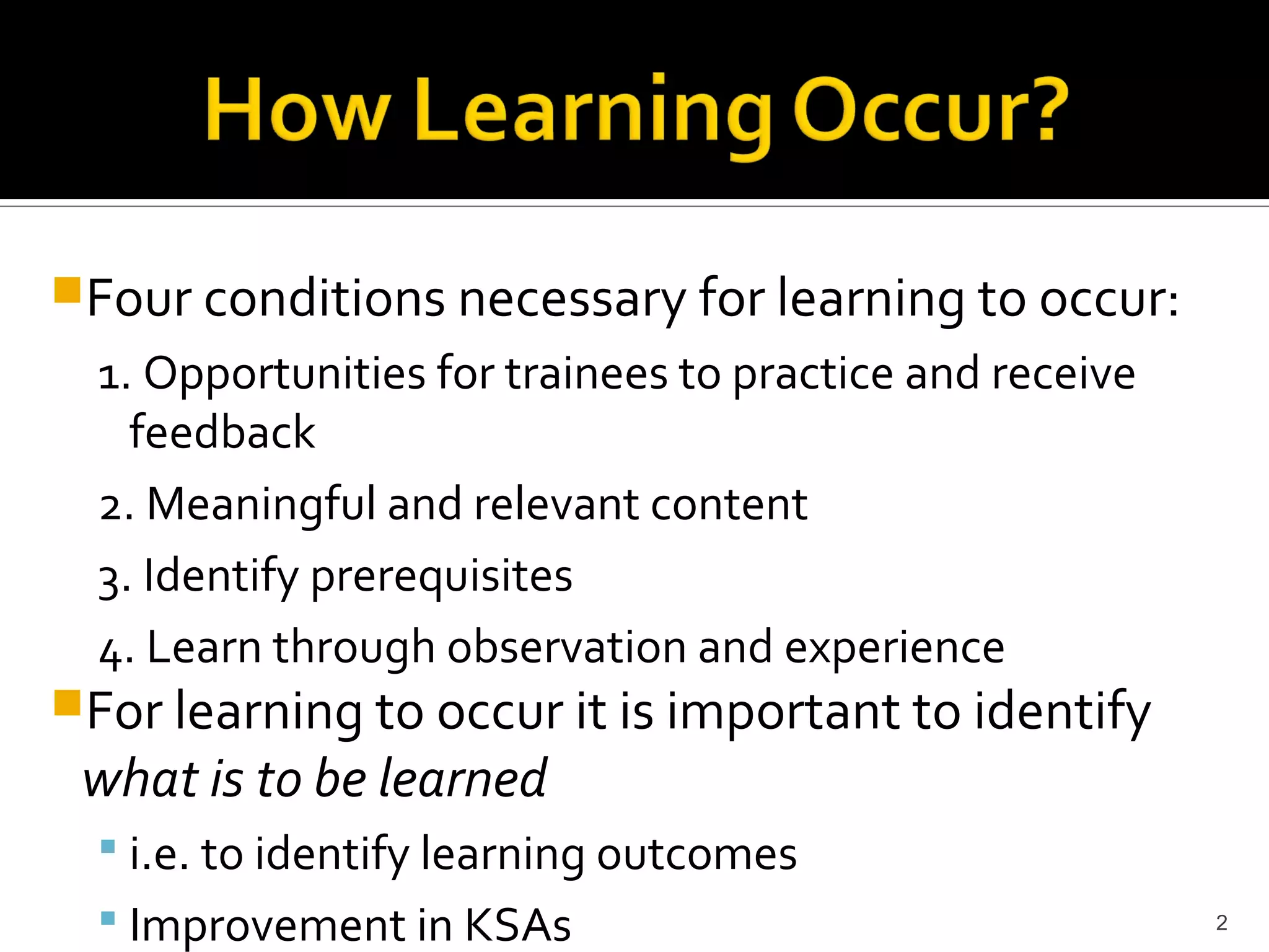 Four conditions necessary for learning to occur:
  1. Opportunities for trainees to practice and receive
    feedback
  2. Meaningful and relevant content
  3. Identify prerequisites
  4. Learn through observation and experience
For learning to occur it is important to identify
 what is to be learned
   i.e. to identify learning outcomes
   Improvement in KSAs                                   2
 
