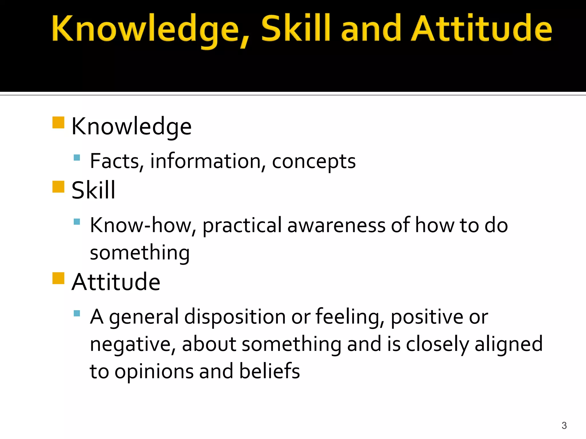  Knowledge
   Facts, information, concepts
 Skill
   Know-how, practical awareness of how to do
    something
 Attitude
   A general disposition or feeling, positive or
    negative, about something and is closely aligned
    to opinions and beliefs

                                                       3
 