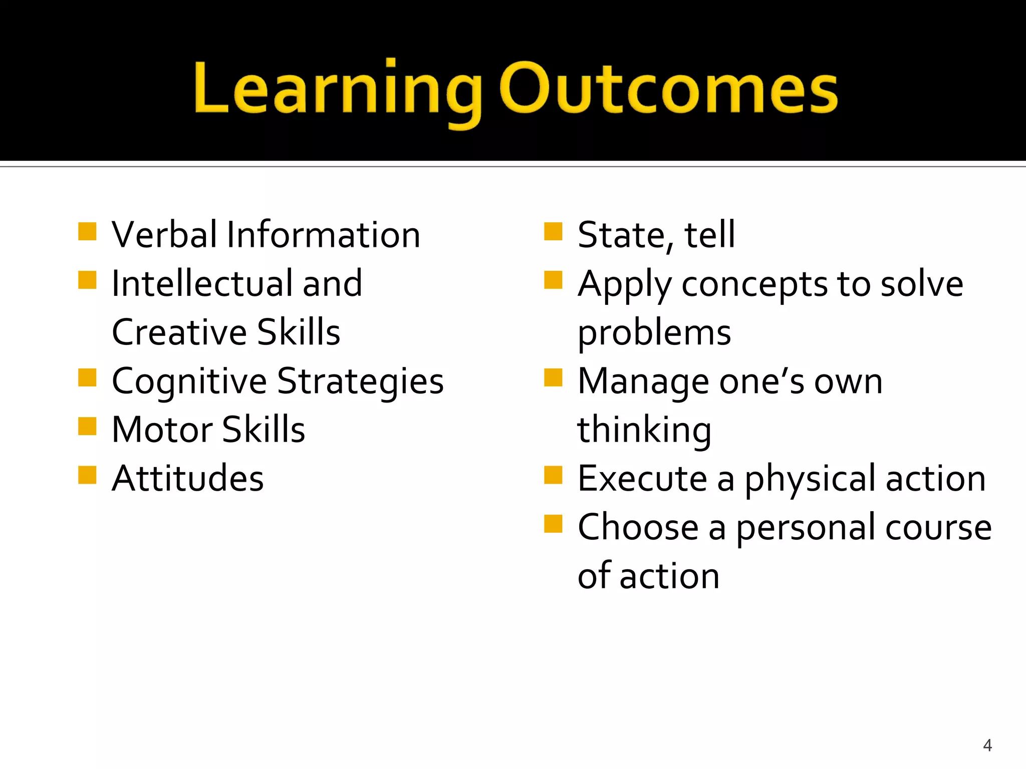  Verbal Information      State, tell
 Intellectual and        Apply concepts to solve
  Creative Skills          problems
 Cognitive Strategies    Manage one’s own
 Motor Skills             thinking
 Attitudes               Execute a physical action
                          Choose a personal course
                           of action



                                                   4
 