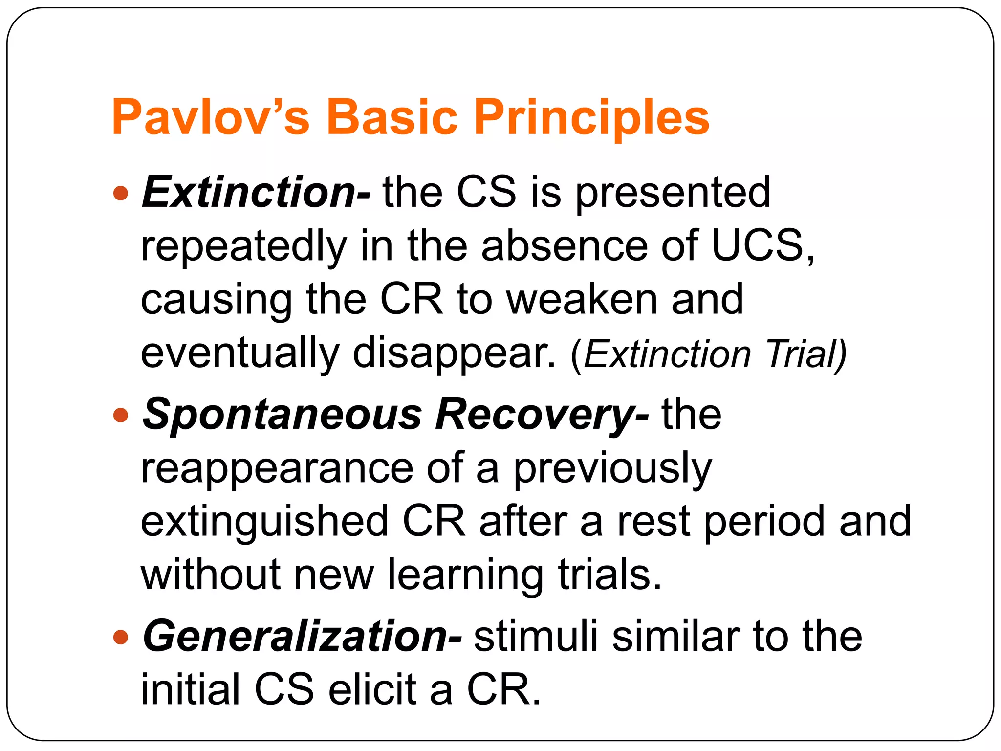 Pavlov’s Basic Principles
 Extinction- the CS is presented

repeatedly in the absence of UCS,
causing the CR to weaken and
eventually disappear. (Extinction Trial)
 Spontaneous Recovery- the
reappearance of a previously
extinguished CR after a rest period and
without new learning trials.
 Generalization- stimuli similar to the
initial CS elicit a CR.

 