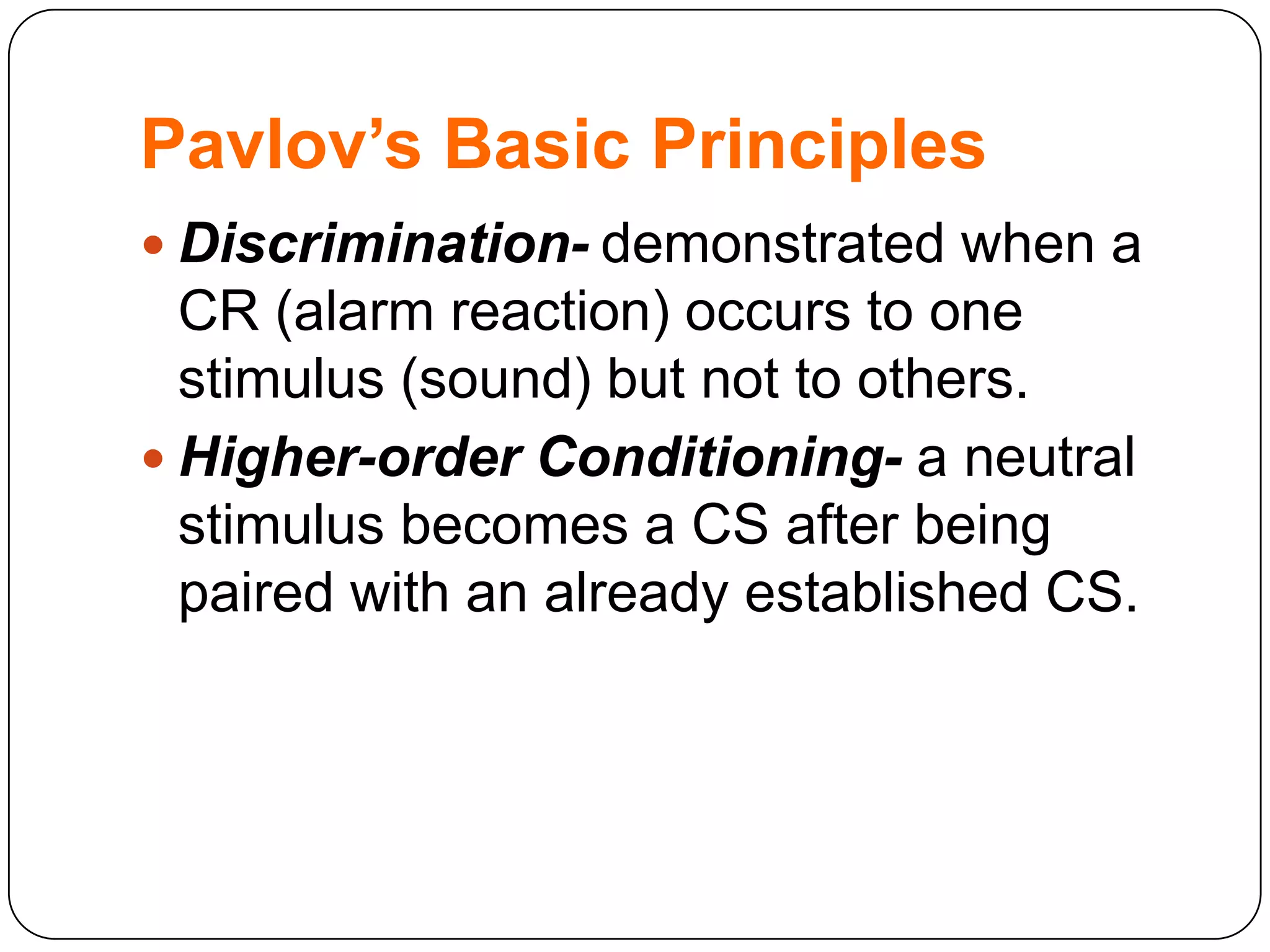 Pavlov’s Basic Principles
 Discrimination- demonstrated when a

CR (alarm reaction) occurs to one
stimulus (sound) but not to others.
 Higher-order Conditioning- a neutral
stimulus becomes a CS after being
paired with an already established CS.

 