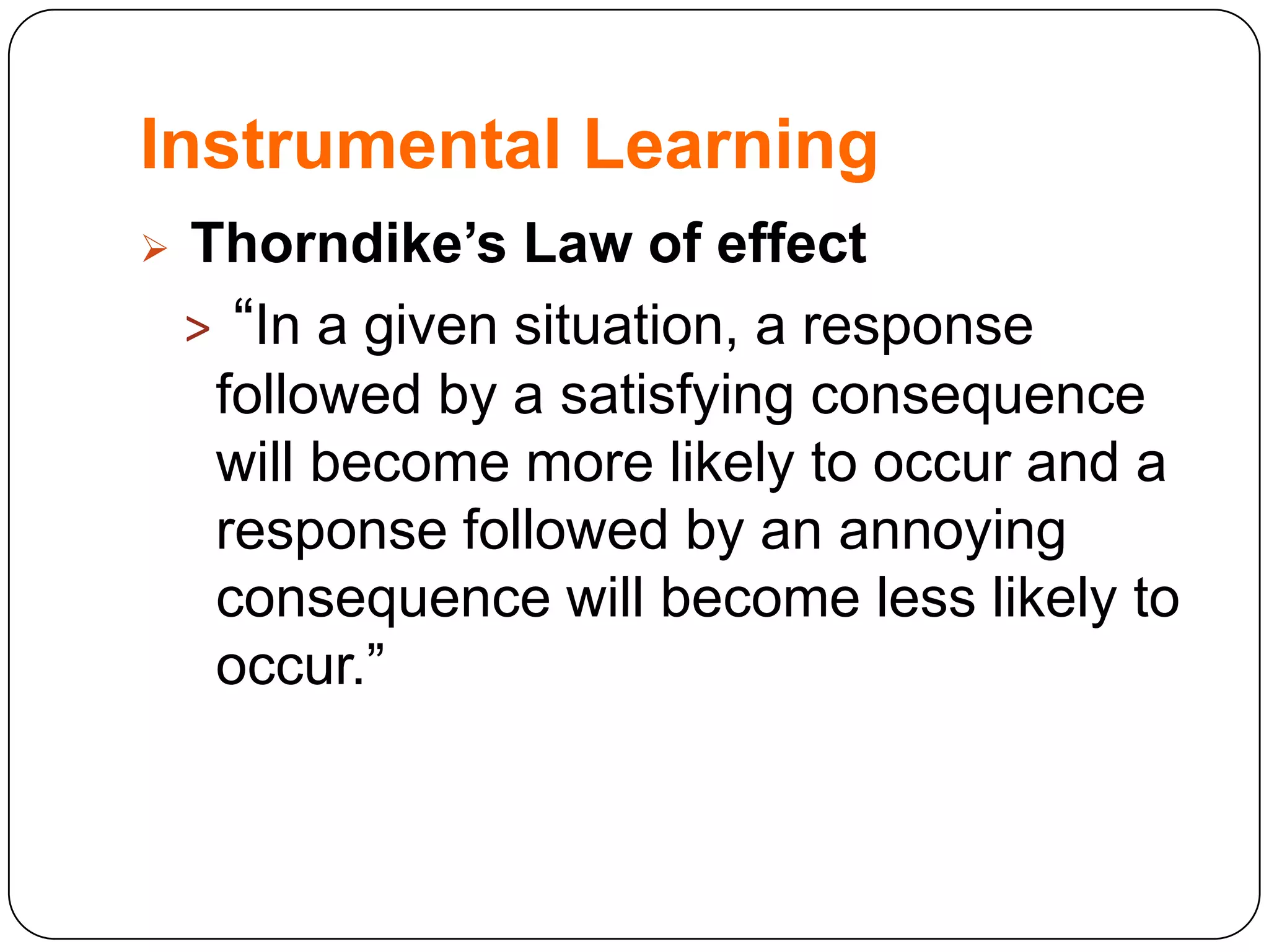 Instrumental Learning


Thorndike’s Law of effect
> “In a given situation, a response
followed by a satisfying consequence
will become more likely to occur and a
response followed by an annoying
consequence will become less likely to
occur.”

 