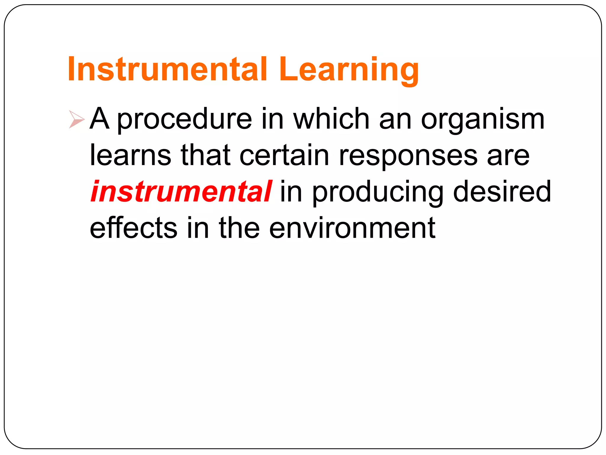 Instrumental Learning
 A procedure in which an organism

learns that certain responses are
instrumental in producing desired
effects in the environment

 