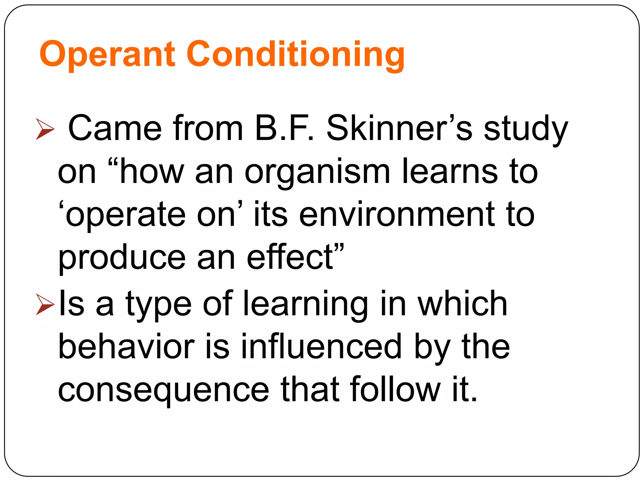 Operant Conditioning
 Came from B.F. Skinner‟s study

on “how an organism learns to
„operate on‟ its environment to
produce an effect”
Is a type of learning in which
behavior is influenced by the
consequence that follow it.

 