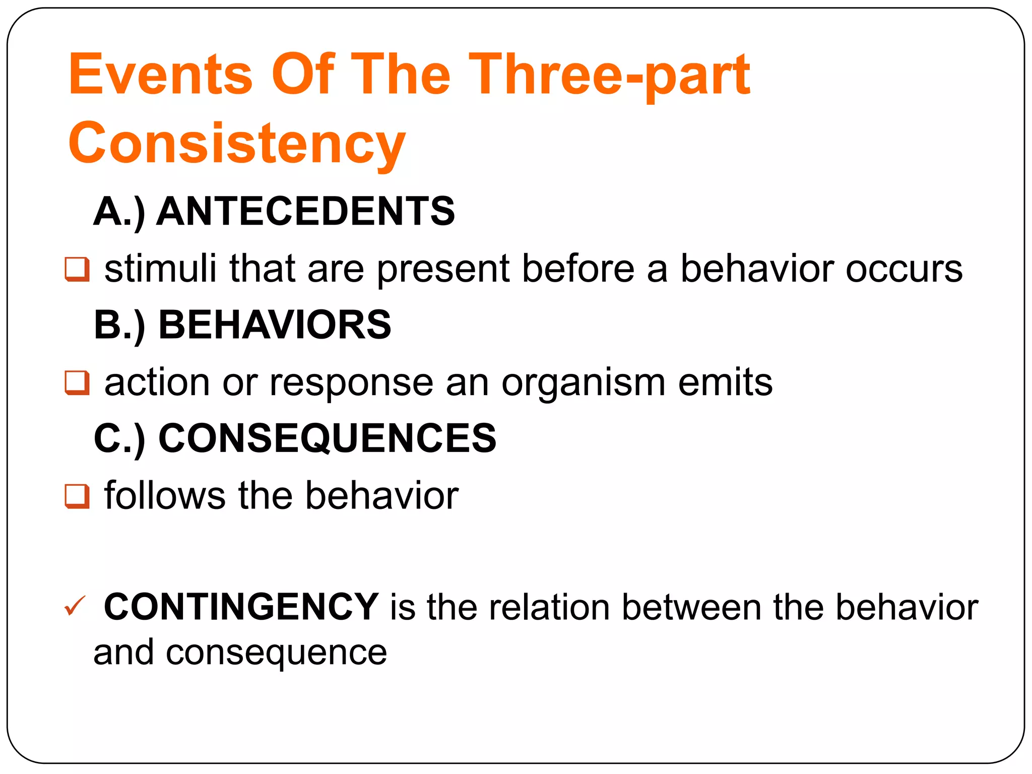 Events Of The Three-part
Consistency
A.) ANTECEDENTS
 stimuli that are present before a behavior occurs
B.) BEHAVIORS
 action or response an organism emits
C.) CONSEQUENCES
 follows the behavior
 CONTINGENCY is the relation between the behavior

and consequence

 