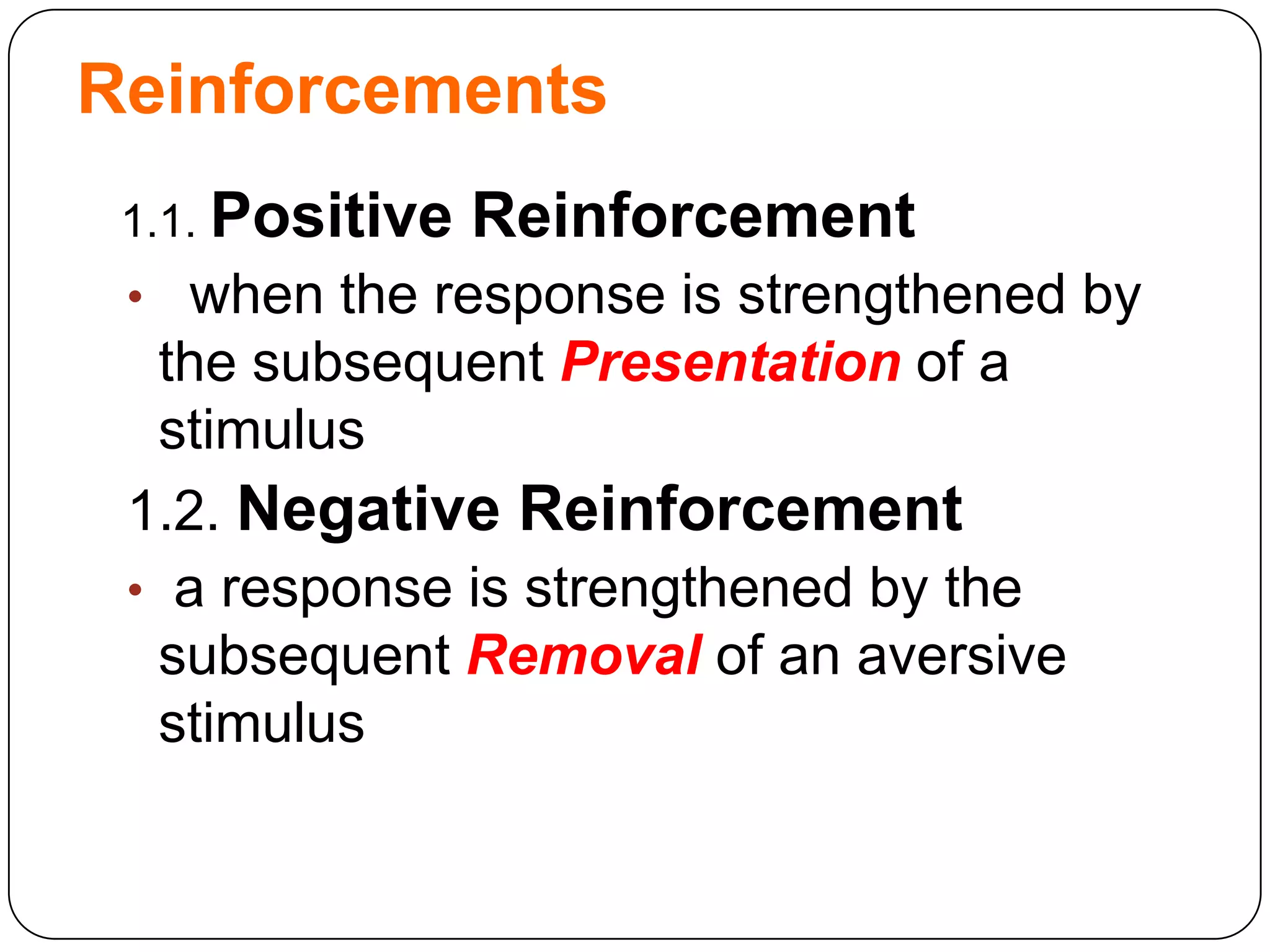 Reinforcements
1.1. Positive

Reinforcement

• when the response is strengthened by

the subsequent Presentation of a
stimulus
1.2. Negative Reinforcement
• a response is strengthened by the
subsequent Removal of an aversive
stimulus

 