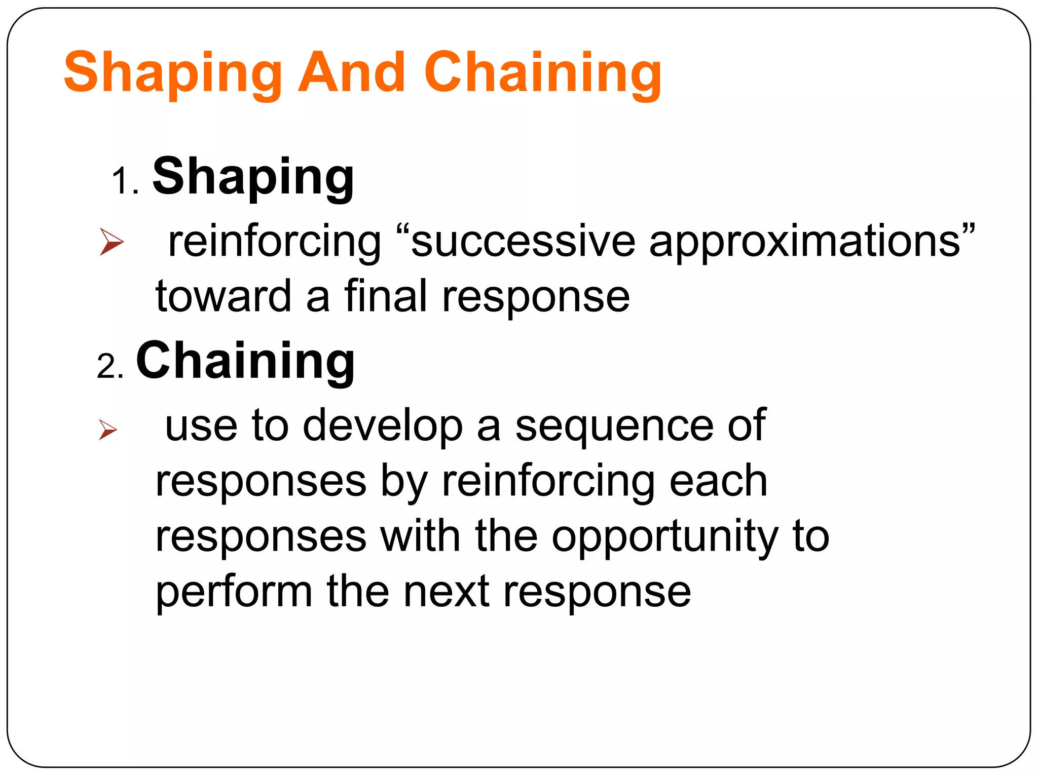 Shaping And Chaining
1. Shaping



reinforcing “successive approximations”
toward a final response

2. Chaining


use to develop a sequence of
responses by reinforcing each
responses with the opportunity to
perform the next response

 