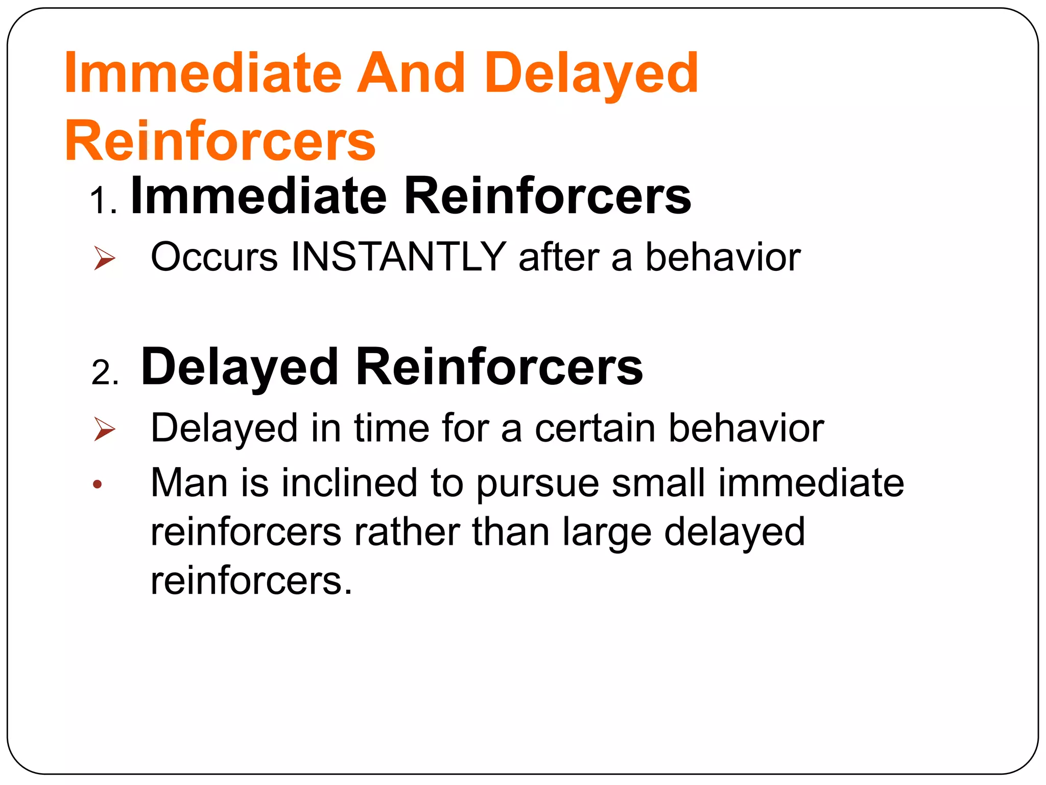 Immediate And Delayed
Reinforcers
1. Immediate

Reinforcers

 Occurs INSTANTLY after a behavior

2.

Delayed Reinforcers

 Delayed in time for a certain behavior
•

Man is inclined to pursue small immediate
reinforcers rather than large delayed
reinforcers.

 
