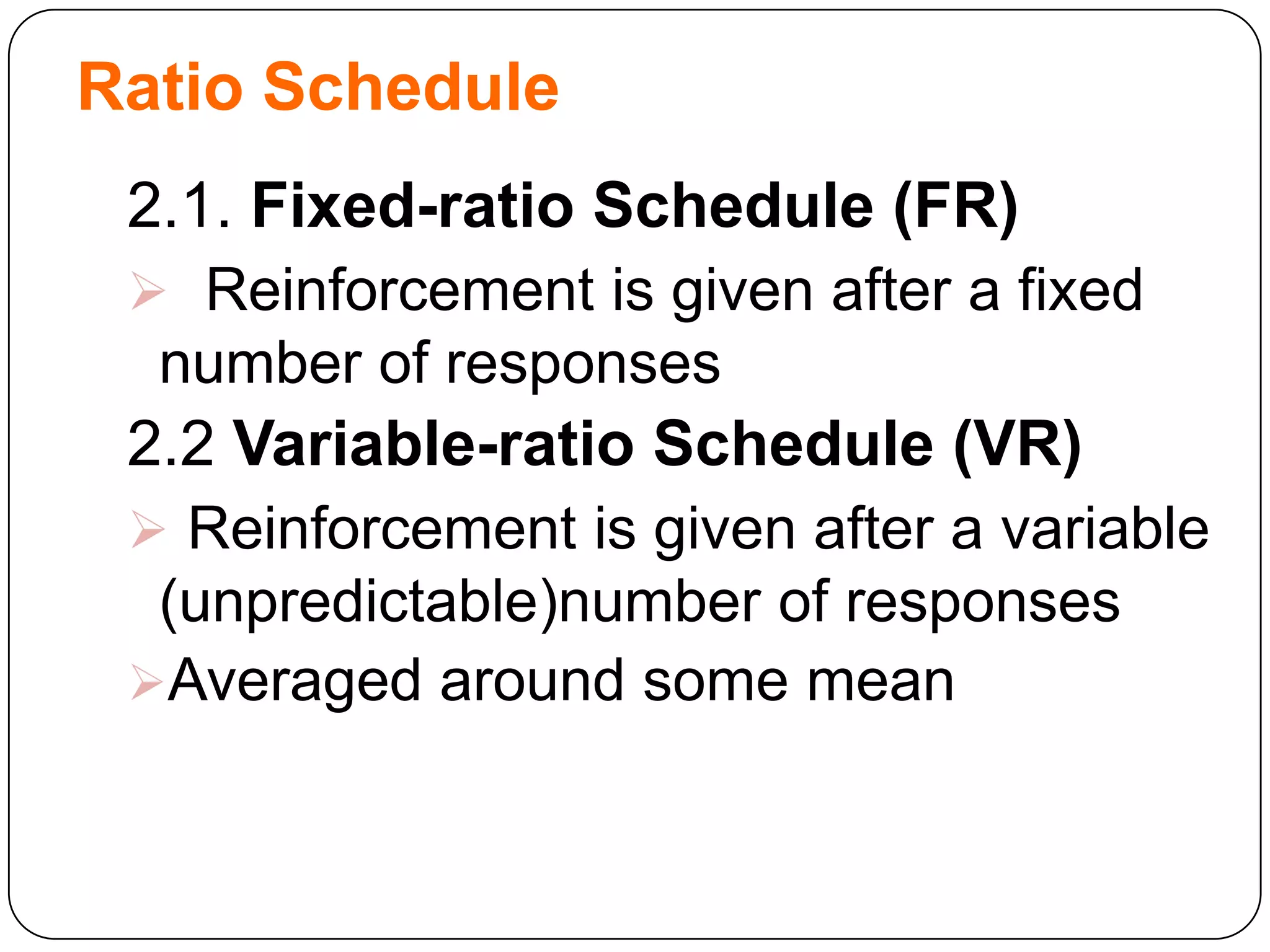 Ratio Schedule
2.1. Fixed-ratio Schedule (FR)
 Reinforcement is given after a fixed

number of responses

2.2 Variable-ratio Schedule (VR)
 Reinforcement is given after a variable

(unpredictable)number of responses
Averaged around some mean

 