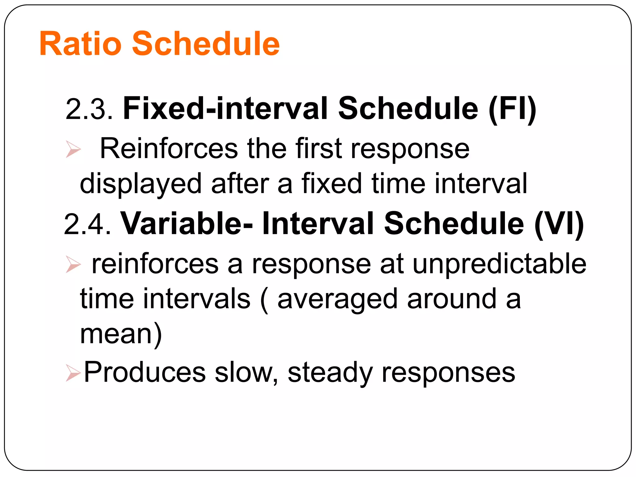 Ratio Schedule
2.3. Fixed-interval Schedule (FI)
 Reinforces the first response
displayed after a fixed time interval
2.4. Variable- Interval Schedule (VI)
 reinforces a response at unpredictable
time intervals ( averaged around a
mean)
Produces slow, steady responses

 
