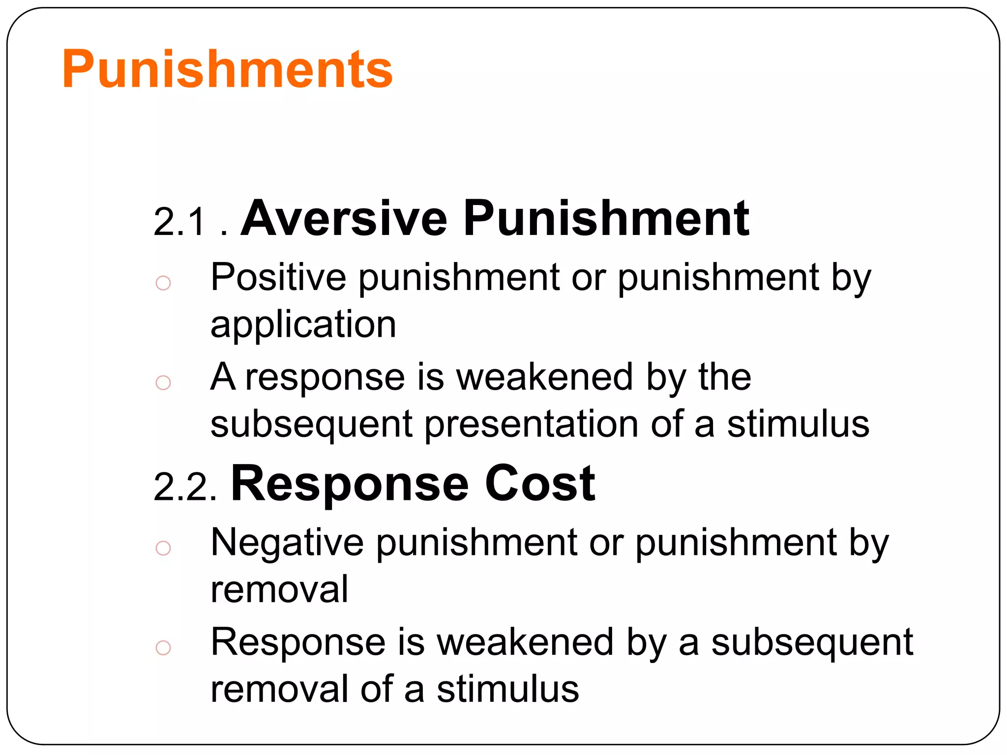 Punishments
2.1 . Aversive Punishment
o Positive punishment or punishment by
application
o A response is weakened by the
subsequent presentation of a stimulus
2.2. Response Cost
o Negative punishment or punishment by
removal
o Response is weakened by a subsequent
removal of a stimulus

 